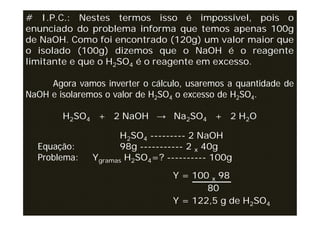 # I.P.C.: Nestes termos isso é impossível, pois o
enunciado do problema informa que temos apenas 100g
de NaOH. Como foi encontrado (120g) um valor maior que
o isolado (100g) dizemos que o NaOH é o reagente
limitante e que o H2SO4 é o reagente em excesso.

     Agora vamos inverter o cálculo, usaremos a quantidade de
NaOH e isolaremos o valor de H2SO4 o excesso de H2SO4.

        H2SO4 + 2 NaOH → Na2SO4 + 2 H2O

                      H2SO4 --------- 2 NaOH
  Equação:            98g ----------- 2 x 40g
  Problema:    Ygramas H2SO4=? ---------- 100g
                                 Y = 100 x 98
                                        80
                                 Y = 122,5 g de H2SO4
 