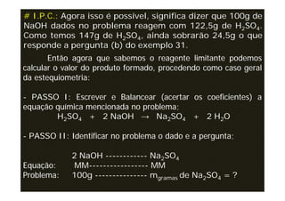# I.P.C.: Agora isso é possível, significa dizer que 100g de
NaOH dados no problema reagem com 122,5g de H2SO4.
Como temos 147g de H2SO4, ainda sobrarão 24,5g o que
responde a pergunta (b) do exemplo 31.
       Então agora que sabemos o reagente limitante podemos
calcular o valor do produto formado, procedendo como caso geral
da estequiometria:

- PASSO I: Escrever e Balancear (acertar os coeficientes) a
equação química mencionada no problema;
        H2SO4 + 2 NaOH → Na2SO4 + 2 H2O

- PASSO II: Identificar no problema o dado e a pergunta;

            2 NaOH ------------ Na2SO4
Equação:    MM----------------- MM
Problema:   100g --------------- mgramas de Na2SO4 = ?
 