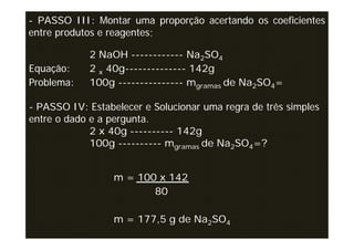 - PASSO III: Montar uma proporção acertando os coeficientes
entre produtos e reagentes;

            2 NaOH ------------ Na2SO4
Equação:    2 x 40g-------------- 142g
Problema:   100g --------------- mgramas de Na2SO4=

- PASSO IV: Estabelecer e Solucionar uma regra de três simples
entre o dado e a pergunta.
             2 x 40g ---------- 142g
             100g ---------- mgramas de Na2SO4=?


                  m = 100 x 142
                         80

                  m = 177,5 g de Na2SO4
 