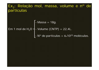 Ex2: Relação mol, massa, volume e nº de
partículas


                  - Massa = 18g.

Em 1 mol de H2O   - Volume (CNTP) = 22,4L.

                  - Nº de partículas = 6x1023 moléculas.
 