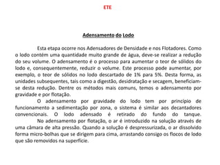 ETE
Adensamento do Lodo
Esta etapa ocorre nos Adensadores de Densidade e nos Flotadores. Como
o lodo contém uma quantidade muito grande de água, deve-se realizar a redução
do seu volume. O adensamento é o processo para aumentar o teor de sólidos do
lodo e, consequentemente, reduzir o volume. Este processo pode aumentar, por
exemplo, o teor de sólidos no lodo descartado de 1% para 5%. Desta forma, as
unidades subsequentes, tais como a digestão, desidratação e secagem, beneficiam-
se desta redução. Dentre os métodos mais comuns, temos o adensamento por
gravidade e por flotação.
O adensamento por gravidade do lodo tem por princípio de
funcionamento a sedimentação por zona, o sistema é similar aos decantadores
convencionais. O lodo adensado é retirado do fundo do tanque.
No adensamento por flotação, o ar é introduzido na solução através de
uma câmara de alta pressão. Quando a solução é despressurizada, o ar dissolvido
forma micro-bolhas que se dirigem para cima, arrastando consigo os flocos de lodo
que são removidos na superfície.
 