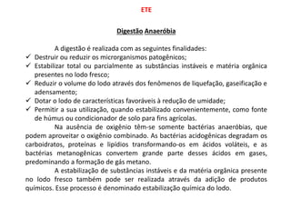 ETE
Digestão Anaeróbia
A digestão é realizada com as seguintes finalidades:
 Destruir ou reduzir os microrganismos patogênicos;
 Estabilizar total ou parcialmente as substâncias instáveis e matéria orgânica
presentes no lodo fresco;
 Reduzir o volume do lodo através dos fenômenos de liquefação, gaseificação e
adensamento;
 Dotar o lodo de características favoráveis à redução de umidade;
 Permitir a sua utilização, quando estabilizado convenientemente, como fonte
de húmus ou condicionador de solo para fins agrícolas.
Na ausência de oxigênio têm-se somente bactérias anaeróbias, que
podem aproveitar o oxigênio combinado. As bactérias acidogênicas degradam os
carboidratos, proteínas e lipídios transformando-os em ácidos voláteis, e as
bactérias metanogênicas convertem grande parte desses ácidos em gases,
predominando a formação de gás metano.
A estabilização de substâncias instáveis e da matéria orgânica presente
no lodo fresco também pode ser realizada através da adição de produtos
químicos. Esse processo é denominado estabilização química do lodo.
 