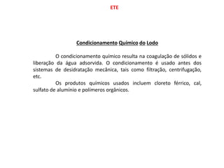 ETE
Condicionamento Químico do Lodo
O condicionamento químico resulta na coagulação de sólidos e
liberação da água adsorvida. O condicionamento é usado antes dos
sistemas de desidratação mecânica, tais como filtração, centrifugação,
etc.
Os produtos químicos usados incluem cloreto férrico, cal,
sulfato de alumínio e polímeros orgânicos.
 