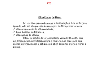 ETE
Filtro Prensa de Placas
Em um filtro prensa de placas, a desidratação é feita ao forçar a
água do lodo sob alta pressão. As vantagens do filtro prensa incluem:
 alta concentração de sólidos da torta,
 baixa turbidez do filtrado , e
 alta captura de sólidos.
O teor de sólidos da torta resultante varia de 30 a 40%, para
um tempo de ciclo de filtração de 2 a 5 horas, tempo necessário para
encher a prensa, mantê-la sob pressão, abrir, descartar a torta e fechar a
prensa.
 
