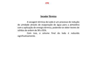 ETE
Secador Térmico
A secagem térmica do Lodo é um processo de redução
de umidade através de evaporação de água para a atmosfera
com a aplicação de energia térmica, podendo-se obter teores de
sólidos da ordem de 90 a 95%.
Com isso, o volume final do lodo é reduzido
significativamente.
 