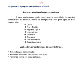 ETA
Doenças causadas pela água contaminada
A água contaminada pode conter grande quantidade de agentes
transmissores de doenças. Dentre as doenças veiculadas pela água, as mais
comuns são :
 Cólera
 Febre Tifoide
 Hepatite Tipo A
 Leptospirose
 Giardíase
 Amebíase
 Gastroenterites
 Esquistossomose
Você poderá ser contaminado da seguinte forma :
 Bebendo água contaminada;
 Comendo alimentos lavados com esta água;
 Tomando banho em águas poluídas.
Porque tratar água para abastecimento público?
 