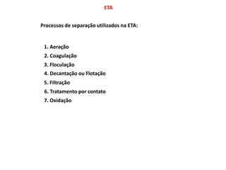 ETA
Processos de separação utilizados na ETA:
1. Aeração
2. Coagulação
3. Floculação
4. Decantação ou Flotação
5. Filtração
6. Tratamento por contato
7. Oxidação
 
