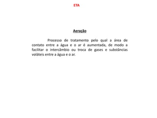 ETA
Aeração
Processo de tratamento pelo qual a área de
contato entre a água e o ar é aumentada, de modo a
facilitar o intercâmbio ou troca de gases e substâncias
voláteis entre a água e o ar.
 