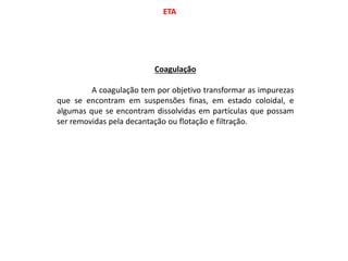 ETA
Coagulação
A coagulação tem por objetivo transformar as impurezas
que se encontram em suspensões finas, em estado coloidal, e
algumas que se encontram dissolvidas em partículas que possam
ser removidas pela decantação ou flotação e filtração.
 