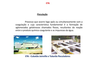 ETA
Floculação
Processo que ocorre logo após ou simultaneamente com a
coagulação e cuja característica fundamental é a formação de
aglomerados gelatinosos chamados flocos, resultantes da reação
entre o produto químico coagulante e as impurezas da água.
ETA - Cubatão Joinville e Tubarão floculadores
 