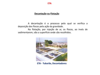 ETA
Decantação ou Flotação
A decantação é o processo pelo qual se verifica a
deposição dos flocos pela ação da gravidade.
Na flotação, por injeção de ar, os flocos, ao invés de
sedimentarem, vão a superfície onde são recolhidos.
ETA - Tubarão, Decantadores
 