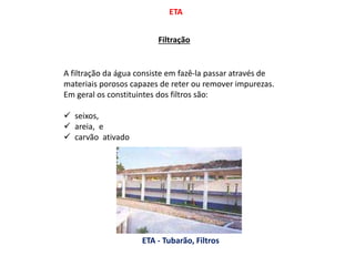ETA
Filtração
A filtração da água consiste em fazê-la passar através de
materiais porosos capazes de reter ou remover impurezas.
Em geral os constituintes dos filtros são:
 seixos,
 areia, e
 carvão ativado
ETA - Tubarão, Filtros
 