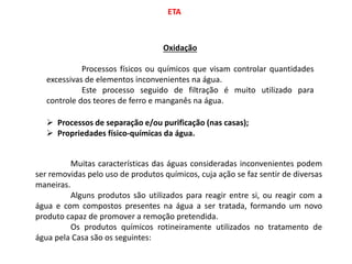 ETA
Oxidação
Processos físicos ou químicos que visam controlar quantidades
excessivas de elementos inconvenientes na água.
Este processo seguido de filtração é muito utilizado para
controle dos teores de ferro e manganês na água.
 Processos de separação e/ou purificação (nas casas);
 Propriedades físico-químicas da água.
Muitas características das águas consideradas inconvenientes podem
ser removidas pelo uso de produtos químicos, cuja ação se faz sentir de diversas
maneiras.
Alguns produtos são utilizados para reagir entre si, ou reagir com a
água e com compostos presentes na água a ser tratada, formando um novo
produto capaz de promover a remoção pretendida.
Os produtos químicos rotineiramente utilizados no tratamento de
água pela Casa são os seguintes:
 
