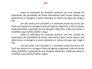ETA
Todas as aplicações de produtos químicos em uma estação de
tratamento são precedidas de testes laboratoriais pelo menos diários que
determinam as dosagens a serem aplicadas no volume de água que chega à
ETA.
Um dos testes mais utilizados é o chamado ensaio dos jarros (Jar
Test), que determina a dosagem ótima do agente coagulante. Cada um destes
testes possibilita a aplicação de seis dosagens diferentes, sendo que destas é
escolhida a que clarifica melhor a água.
Todas as aplicações de produtos químicos em uma estação de
tratamento são precedidas de testes laboratoriais pelo menos diários que
determinam as dosagens a serem aplicadas no volume de água que chega à
ETA.
Um dos testes mais utilizados é o chamado ensaio dos jarros (Jar
Test), que determina a dosagem ótima do agente coagulante. Cada um destes
testes possibilita a aplicação de seis dosagens diferentes, sendo que destas é
escolhida a que clarifica melhor a água.
 
