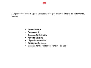 ETE
O Esgoto Bruto que chega às Estações passa por diversas etapas de tratamento,
são elas:
• Gradeamento
• Desarenação
• Decantador Primário
• Peneira Rotativa
• Digestão Anaeróbia
• Tanque de Aeração
• Decantador Secundário e Retorno do Lodo
 