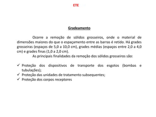 ETE
Gradeamento
Ocorre a remoção de sólidos grosseiros, onde o material de
dimensões maiores do que o espaçamento entre as barras é retido. Há grades
grosseiras (espaços de 5,0 a 10,0 cm), grades médias (espaços entre 2,0 a 4,0
cm) e grades finas (1,0 a 2,0 cm).
As principais finalidades da remoção dos sólidos grosseiros são:
 Proteção dos dispositivos de transporte dos esgotos (bombas e
tubulações);
 Proteção das unidades de tratamento subsequentes;
 Proteção dos corpos receptores
 