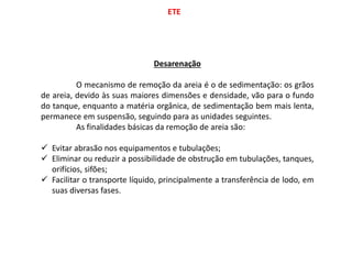 ETE
Desarenação
O mecanismo de remoção da areia é o de sedimentação: os grãos
de areia, devido às suas maiores dimensões e densidade, vão para o fundo
do tanque, enquanto a matéria orgânica, de sedimentação bem mais lenta,
permanece em suspensão, seguindo para as unidades seguintes.
As finalidades básicas da remoção de areia são:
 Evitar abrasão nos equipamentos e tubulações;
 Eliminar ou reduzir a possibilidade de obstrução em tubulações, tanques,
orifícios, sifões;
 Facilitar o transporte líquido, principalmente a transferência de lodo, em
suas diversas fases.
 