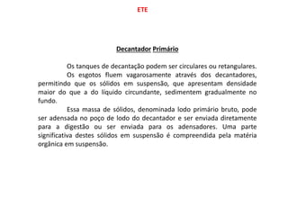 ETE
Decantador Primário
Os tanques de decantação podem ser circulares ou retangulares.
Os esgotos fluem vagarosamente através dos decantadores,
permitindo que os sólidos em suspensão, que apresentam densidade
maior do que a do líquido circundante, sedimentem gradualmente no
fundo.
Essa massa de sólidos, denominada lodo primário bruto, pode
ser adensada no poço de lodo do decantador e ser enviada diretamente
para a digestão ou ser enviada para os adensadores. Uma parte
significativa destes sólidos em suspensão é compreendida pela matéria
orgânica em suspensão.
 