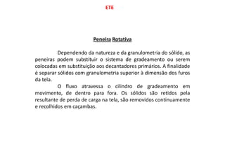 ETE
Peneira Rotativa
Dependendo da natureza e da granulometria do sólido, as
peneiras podem substituir o sistema de gradeamento ou serem
colocadas em substituição aos decantadores primários. A finalidade
é separar sólidos com granulometria superior à dimensão dos furos
da tela.
O fluxo atravessa o cilindro de gradeamento em
movimento, de dentro para fora. Os sólidos são retidos pela
resultante de perda de carga na tela, são removidos continuamente
e recolhidos em caçambas.
 