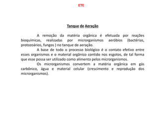 ETE
Tanque de Aeração
A remoção da matéria orgânica é efetuada por reações
bioquímicas, realizadas por microrganismos aeróbios (bactérias,
protozoários, fungos ) no tanque de aeração.
A base de todo o processo biológico é o contato efetivo entre
esses organismos e o material orgânico contido nos esgotos, de tal forma
que esse possa ser utilizado como alimento pelos microrganismos.
Os microrganismos convertem a matéria orgânica em gás
carbônico, água e material celular (crescimento e reprodução dos
microrganismos).
 