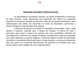 ETE
Decantador Secundário e Retorno do Lodo
Os decantadores secundários exercem um papel fundamental no processo
de lodos ativados, sendo responsável pela separação dos sólidos em suspensão
presentes no tanque de aeração, permitindo a saída de um efluente clarificado, e pela
sedimentação dos sólidos em suspensão no fundo do decantador, permitindo o
retorno do lodo em concentração mais elevada.
O efluente do tanque de aeração é submetido à decantação, onde o lodo
ativado é separado, voltando para o tanque de aeração. O retorno do lodo é
necessário para suprir o tanque de aeração com uma quantidade suficiente de
microrganismos e manter uma relação alimento/ microrganismo capaz de decompor
com maior eficiência o material orgânico. O efluente líquido oriundo do decantador
secundário é descartado diretamente para o corpo receptor ou passa por tratamento
para que possa ser reutilizado internamente ou oferecida ao mercado para usos
menos nobres, como lavagem de ruas e rega de jardins.
 