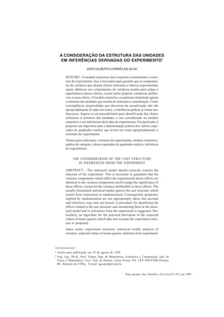 Pesq. agropec. bras., Brasília, v.34, n.6, p.911-925, jun. 1999
A CONSIDERAÇÃO DA ESTRUTURA DAS UNIDADES 911
A CONSIDERAÇÃO DA ESTRUTURA DAS UNIDADES
EM INFERÊNCIAS DERIVADAS DO EXPERIMENTO1
JOÃO GILBERTO CORRÊA DA SILVA2
RESUMO - O modelo estatístico deve exprimir corretamente a estru-
tura do experimento. Isso é necessário para garantir que os componen-
tes de variância que afetam efeitos referentes a fatores experimentais
sejam idênticos aos componentes de variância usados para julgar a
significância desses efeitos, exceto pelas próprias variâncias atribuí-
veis a esses efeitos. O modelo estatístico usualmente formulado ignora
a estrutura das unidades que resulta de restrições à casualização. Como
conseqüência, propriedades que decorrem da casualização não são
apropriadamente levadas em conta, e inferências podem se tornar ten-
denciosas. Sugere-se um procedimento para identificação dos efeitos
referentes à estrutura das unidades, e sua consideração no modelo
estatístico e em inferências derivadas do experimento. Em particular, é
proposto um algoritmo para a determinação prática dos valores espe-
rados de quadrados médios que levam em conta apropriadamente a
estrutura do experimento.
Termos para indexação: estrutura do experimento, modelo estatístico,
análise da variação, valores esperados de quadrados médios, inferência
do experimento.
THE CONSIDERATION OF THE UNIT STRUCTURE
IN INFERENCES FROM THE EXPERIMENT
ABSTRACT - The statistical model should correctly express the
structure of the experiment. This is necessary to guarantee that the
variance components which affect the experimental factor effects are
identical to the variance components used to judge the significance of
these effects, except for the variance attributable to these effects. The
usually formulated statistical model ignores the unit structure which
results from restrictions to randomization. Consequently, properties
implied by randomization are not appropriately taken into account
and inferences may turn out biased. A procedure for identifying the
effects related to the unit structure and considering them in the statis-
tical model and in inferences from the experiment is suggested. Par-
ticularly, an algorithm for the practical derivation of the expected
values of mean squares which take into account the experiment struc-
ture is proposed.
Index terms: experiment structure, statistical model, analysis of
variance, expected values of mean squares, inference from experiment.
1 Aceito para publicação em 18 de agosto de 1998.
2 Eng. Agr., Ph.D., Prof. Titular, Dep. de Matemática, Estatística e Computação, Inst. de
Física e Matemática, Univ. Fed. de Pelotas, Caixa Postal 354, CEP 96010-900 Pelotas,
RS. Bolsista do CNPq. E-mail: jgcs@ufpel.tche.br
 
