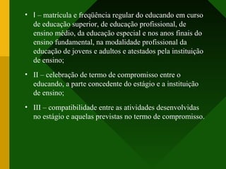 • I – matrícula e freqüência regular do educando em curso
de educação superior, de educação profissional, de
ensino médio, da educação especial e nos anos finais do
ensino fundamental, na modalidade profissional da
educação de jovens e adultos e atestados pela instituição
de ensino;
• II – celebração de termo de compromisso entre o
educando, a parte concedente do estágio e a instituição
de ensino;
• III – compatibilidade entre as atividades desenvolvidas
no estágio e aquelas previstas no termo de compromisso.
 