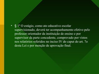 • § 1º O estágio, como ato educativo escolar
supervisionado, deverá ter acompanhamento efetivo pelo
professor orientador da instituição de ensino e por
supervisor da parte concedente, comprovado por vistos
nos relatórios referidos no inciso IV do caput do art. 7o
desta Lei e por menção de aprovação final.
 