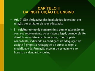 CAPÍTULO II
DA INSTITUIÇÃO DE ENSINO
• Art. 7º São obrigações das instituições de ensino, em
relação aos estágios de seus educando:
• I – celebrar termo de compromisso com o educando ou
com seu representante ou assistente legal, quando ele for
absoluta ou relativamente incapaz, e com a parte
concedente, indicando as condições de adequação do
estágio à proposta pedagógica do curso, à etapa e
modalidade da formação escolar do estudante e ao
horário e calendário escolar;
 