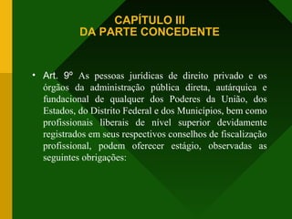 CAPÍTULO III
DA PARTE CONCEDENTE
• Art. 9º As pessoas jurídicas de direito privado e os
órgãos da administração pública direta, autárquica e
fundacional de qualquer dos Poderes da União, dos
Estados, do Distrito Federal e dos Municípios, bem como
profissionais liberais de nível superior devidamente
registrados em seus respectivos conselhos de fiscalização
profissional, podem oferecer estágio, observadas as
seguintes obrigações:
 