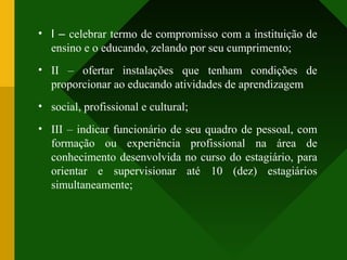 • I – celebrar termo de compromisso com a instituição de
ensino e o educando, zelando por seu cumprimento;
• II – ofertar instalações que tenham condições de
proporcionar ao educando atividades de aprendizagem
• social, profissional e cultural;
• III – indicar funcionário de seu quadro de pessoal, com
formação ou experiência profissional na área de
conhecimento desenvolvida no curso do estagiário, para
orientar e supervisionar até 10 (dez) estagiários
simultaneamente;
 
