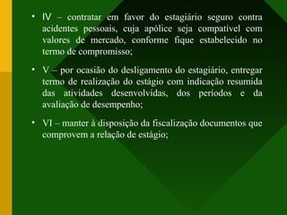 • IV – contratar em favor do estagiário seguro contra
acidentes pessoais, cuja apólice seja compatível com
valores de mercado, conforme fique estabelecido no
termo de compromisso;
• V – por ocasião do desligamento do estagiário, entregar
termo de realização do estágio com indicação resumida
das atividades desenvolvidas, dos períodos e da
avaliação de desempenho;
• VI – manter à disposição da fiscalização documentos que
comprovem a relação de estágio;
 