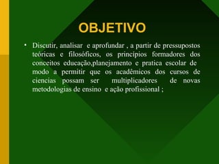 OBJETIVO
• Discutir, analisar e aprofundar , a partir de pressupostos
teóricas e filosóficos, os princípios formadores dos
conceitos educação,planejamento e pratica escolar de
modo a permitir que os acadêmicos dos cursos de
ciencias possam ser multiplicadores de novas
metodologias de ensino e ação profissional ;
 
