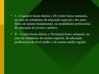 • I – 4 (quatro) horas diárias e 20 (vinte) horas semanais,
no caso de estudantes de educação especial e dos anos
finais do ensino fundamental, na modalidade profissional
de educação de jovens e adultos;
• II – 6 (seis) horas diárias e 30 (trinta) horas semanais, no
caso de estudantes do ensino superior, da educação
profissional de nível médio e do ensino médio regular.
 