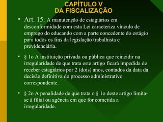 CAPÍTULO V
DA FISCALIZAÇÃO
• Art. 15. A manutenção de estagiários em
desconformidade com esta Lei caracteriza vínculo de
emprego do educando com a parte concedente do estágio
para todos os fins da legislação trabalhista e
previdenciária.
• § 1o A instituição privada ou pública que reincidir na
irregularidade de que trata este artigo ficará impedida de
receber estagiários por 2 (dois) anos, contados da data da
decisão definitiva do processo administrativo
correspondente.
• § 2o A penalidade de que trata o § 1o deste artigo limita-
se à filial ou agência em que for cometida a
irregularidade.
 