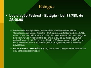 Estágio
• Legislação Federal - Estágio - Lei 11.788, de
25.09.08
– Dispõe sobre o estágio de estudantes; altera a redação do art. 428 da
Consolidação das Leis do Trabalho – CLT, aprovada pelo Decreto-Lei no 5.452,
de 1o de maio de 1943, e a Lei no 9.394, de 20 de dezembro de 1996; revoga as
Leis nos 6.494,de 7 de dezembro de 1977, e 8.859, de 23 março de 1994, o
parágrafo único do art. 82 da Lei no 9.394, de 20 de dezembro de 1996, e o art.
6o da Medida Provisória no 2.164-41, de 24 de agosto de 2001; e dá outras
providências.
– O PRESIDENTE DA REPÚBLICA Faço saber que o Congresso Nacional decreta
e eu sanciono a seguinte Lei:
 