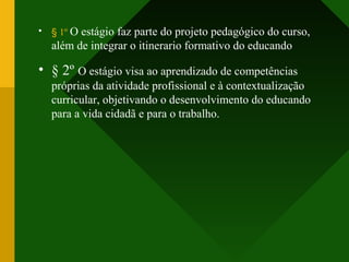 • § 1º O estágio faz parte do projeto pedagógico do curso,
além de integrar o itinerario formativo do educando
• § 2º O estágio visa ao aprendizado de competências
próprias da atividade profissional e à contextualização
curricular, objetivando o desenvolvimento do educando
para a vida cidadã e para o trabalho.
 
