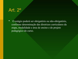 Art. 2º
• O estágio poderá ser obrigatório ou não-obrigatório,
conforme determinação das diretrizes curriculares da
etapa, modalidade e área de ensino e do projeto
pedagógico do curso.
 
