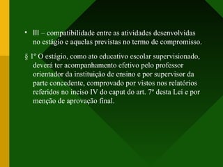 • III – compatibilidade entre as atividades desenvolvidas
no estágio e aquelas previstas no termo de compromisso.
§ 1º O estágio, como ato educativo escolar supervisionado,
deverá ter acompanhamento efetivo pelo professor
orientador da instituição de ensino e por supervisor da
parte concedente, comprovado por vistos nos relatórios
referidos no inciso IV do caput do art. 7º desta Lei e por
menção de aprovação final.
 