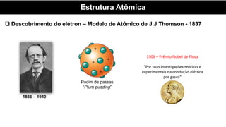 Estrutura Atômica
 Descobrimento do elétron – Modelo de Atômico de J.J Thomson - 1897
1856 – 1940
Pudim de passas
“Plum pudding”
1906 – Prêmio Nobel de Física
“Por suas investigações teóricas e
experimentais na condução elétrica
por gases”
 