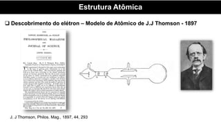Estrutura Atômica
 Descobrimento do elétron – Modelo de Atômico de J.J Thomson - 1897
J. J Thomson, Philos. Mag., 1897, 44, 293
 