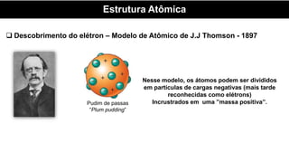Estrutura Atômica
 Descobrimento do elétron – Modelo de Atômico de J.J Thomson - 1897
Pudim de passas
“Plum pudding”
Nesse modelo, os átomos podem ser divididos
em partículas de cargas negativas (mais tarde
reconhecidas como elétrons)
Incrustrados em uma ”massa positiva”.
 