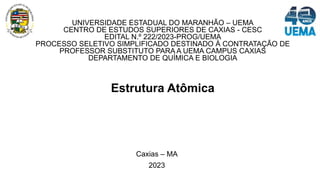 UNIVERSIDADE ESTADUAL DO MARANHÃO – UEMA
CENTRO DE ESTUDOS SUPERIORES DE CAXIAS - CESC
EDITAL N.º 222/2023-PROG/UEMA
PROCESSO SELETIVO SIMPLIFICADO DESTINADO À CONTRATAÇÃO DE
PROFESSOR SUBSTITUTO PARA A UEMA CAMPUS CAXIAS
DEPARTAMENTO DE QUÍMICA E BIOLOGIA
Estrutura Atômica
Caxias – MA
2023
 