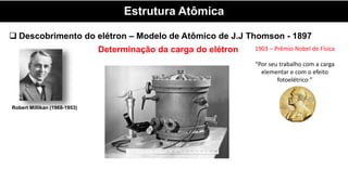 Estrutura Atômica
 Descobrimento do elétron – Modelo de Atômico de J.J Thomson - 1897
Determinação da carga do elétron
Robert Millikan (1968-1953)
1903 – Prêmio Nobel de Física
“Por seu trabalho com a carga
elementar e com o efeito
fotoelétrico ”
 