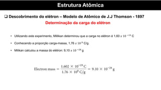 Estrutura Atômica
 Descobrimento do elétron – Modelo de Atômico de J.J Thomson - 1897
Determinação da carga do elétron
• Utilizando este experimento, Millikan determinou que a carga no elétron é 1,60 𝑥 10 −19
C
• Conhecendo a proporção carga-massa, 1,76 𝑥 10 8
C/g.
• Milikan calculou a massa do elétron: 9,10 𝑥 10 −28
g
 