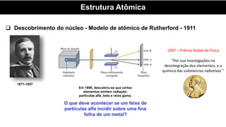 Estrutura Atômica
 Descobrimento do núcleo - Modelo de atômico de Rutherford - 1911
1871-1957
1907 – Prêmio Nobel de Física
“Por sua investigações na
desintegração dos elementos, e a
química das substancias radiotivas ”
Em 1890, descobriu-se que certos
elementos emitem radiação:
partículas alfa, beta e raios gama.
O que deve acontecer se um feixe de
partículas alfa incidir sobre uma fina
folha de um metal?
 