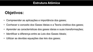 Estrutura Atômica
Objetivos:
• Compreender as aplicações e importância dos gases;
• Conhecer o conceito dos Gases Ideias e a Teoria cinética dos gases;
• Aprender as características dos gases ideias e suas transformações;
• Identificar a diferença entre as Leis dos Gases Ideais;
• Utilizar as devidas equações das leis dos gases;
 