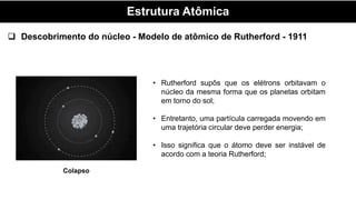 Estrutura Atômica
• Rutherford supôs que os elétrons orbitavam o
núcleo da mesma forma que os planetas orbitam
em torno do sol;
• Entretanto, uma partícula carregada movendo em
uma trajetória circular deve perder energia;
• Isso significa que o átomo deve ser instável de
acordo com a teoria Rutherford;
 Descobrimento do núcleo - Modelo de atômico de Rutherford - 1911
Colapso
 