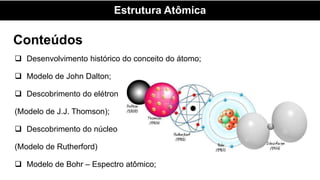 Conteúdos
 Desenvolvimento histórico do conceito do átomo;
 Modelo de John Dalton;
 Descobrimento do elétron
(Modelo de J.J. Thomson);
 Descobrimento do núcleo
(Modelo de Rutherford)
 Modelo de Bohr – Espectro atômico;
Estrutura Atômica
 