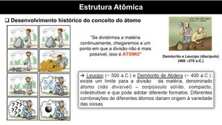 Estrutura Atômica
Demócrito e Leucipo (discípulo)
(460 –370 a.C.)
“Se dividirmos a matéria
continuamente, chegaremos a um
ponto em que a divisão não é mais
possível, isso é ÁTOMO”
 Desenvolvimento histórico do conceito do átomo
 